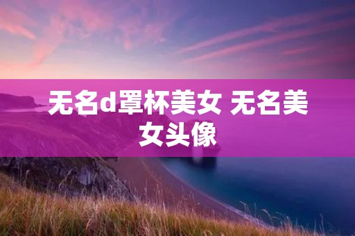无名d罩杯美女 无名美女头像