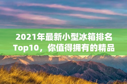 2021年最新小型冰箱排名Top10,你值得拥有的精品冰箱推荐