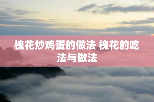 槐花炒鸡蛋的做法 槐花的吃法与做法 槐花炒鸡蛋的做法 槐花的吃法与做法