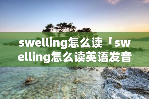 swelling怎么读「swelling怎么读英语发音」