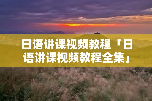 日语讲课视频教程「日语讲课视频教程全集」