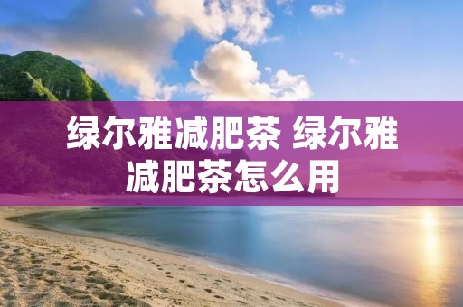 绿尔雅减肥茶 绿尔雅减肥茶怎么用 绿尔雅减肥茶 绿尔雅减肥茶怎么用