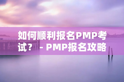 如何顺利报名PMP考试? - PMP报名攻略