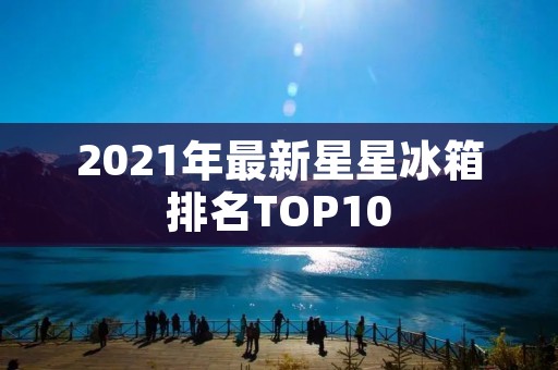2021年最新星星冰箱排名TOP10 2021年最新星星冰箱排名TOP10