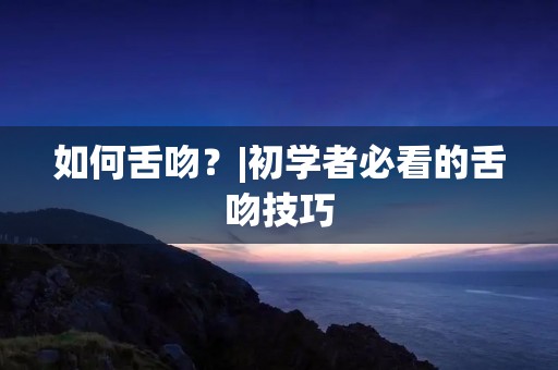 如何舌吻?|初学者必看的舌吻技巧 如何舌吻?|初学者必看的舌吻技巧