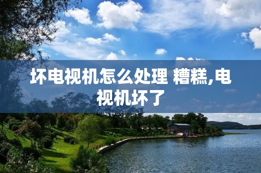 坏电视机怎么处理 糟糕,电视机坏了 坏电视机怎么处理 糟糕,电视机坏了