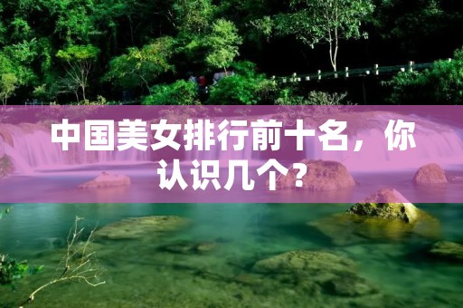 中国美女排行前十名,你认识几个?