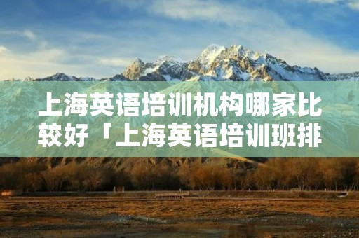 上海英语培训机构哪家比较好「上海英语培训班排名?上海英语培训班哪家好」 上海英语培训机构哪家比较好「上海英语培训班排名?上海英语培训班哪家好」