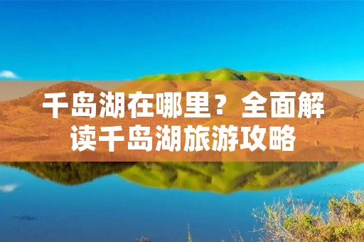 千岛湖在哪里?全面解读千岛湖旅游攻略