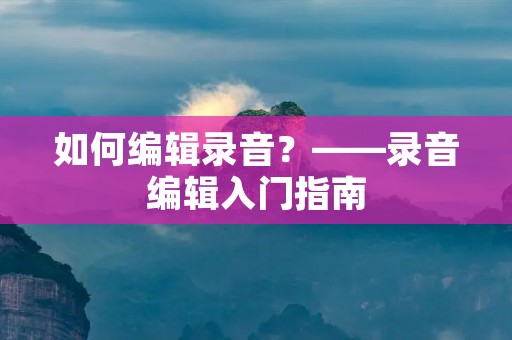 如何编辑录音?——录音编辑入门指南 如何编辑录音?——录音编辑入门指南