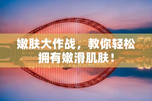 嫩肤大作战,教你轻松拥有嫩滑肌肤! 嫩肤大作战,教你轻松拥有嫩滑肌肤!