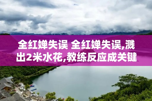 全红婵失误 全红婵失误,溅出2米水花,教练反应成关键 全红婵失误 全红婵失误,溅出2米水花,教练反应成关键
