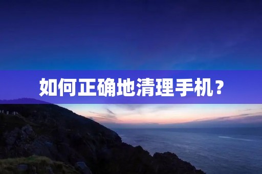 如何正确地清理手机? 如何正确地清理手机?