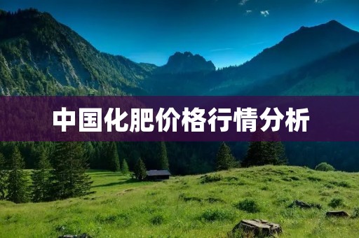 中国化肥价格行情分析：产量增加，价格波动加剧