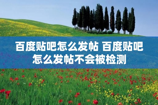 百度贴吧怎么发帖 百度贴吧怎么发帖不会被检测 百度贴吧怎么发帖 百度贴吧怎么发帖不会被检测