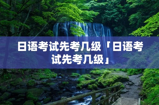 日语考试先考几级「日语考试先考几级」 日语考试先考几级「日语考试先考几级」
