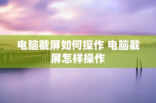 电脑截屏如何操作 电脑截屏怎样操作