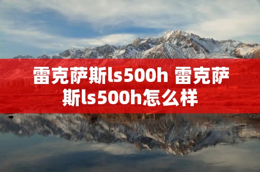 雷克萨斯ls500h 雷克萨斯ls500h怎么样