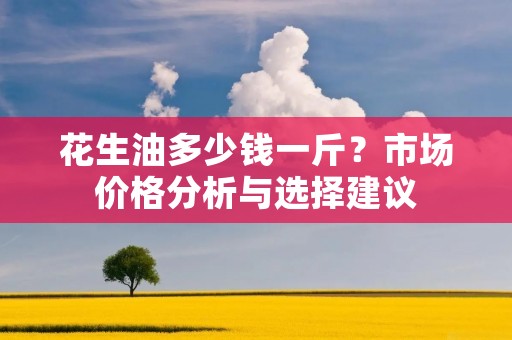 花生油多少钱一斤?市场价格分析与选择建议