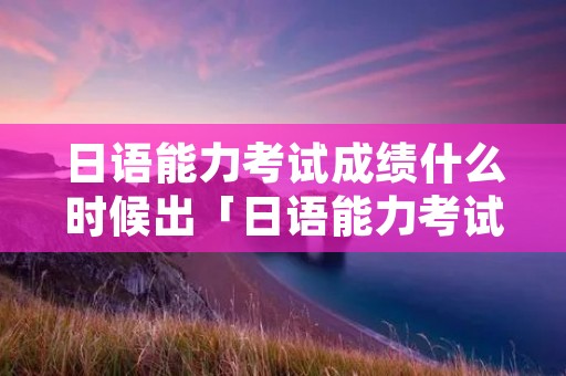 日语能力考试成绩什么时候出「日语能力考试几月出成绩」 日语能力考试成绩什么时候出「日语能力考试几月出成绩」