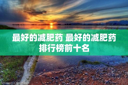 最好的减肥药 最好的减肥药排行榜前十名 最好的减肥药 最好的减肥药排行榜前十名