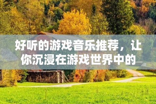 好听的游戏音乐推荐,让你沉浸在游戏世界中的音乐海洋