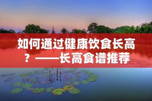 如何通过健康饮食长高?——长高食谱推荐 如何通过健康饮食长高?——长高食谱推荐