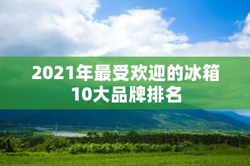 2021年最受欢迎的冰箱10大品牌排名 2021年最受欢迎的冰箱10大品牌排名