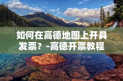 如何在高德地图上开具发票?-高德开票教程 如何在高德地图上开具发票?-高德开票教程