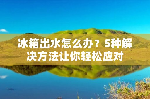 冰箱出水怎么办？5种解决方法让你轻松应对