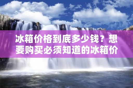 冰箱价格到底多少钱?想要购买必须知道的冰箱价格信息!