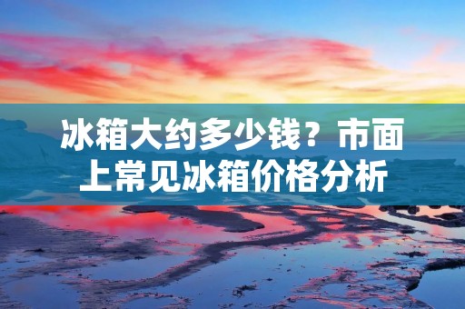 冰箱大约多少钱?市面上常见冰箱价格分析 冰箱大约多少钱?市面上常见冰箱价格分析