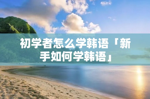 初学者怎么学韩语「新手如何学韩语」 初学者怎么学韩语「新手如何学韩语」