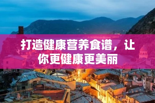 打造健康营养食谱,让你更健康更美丽 打造健康营养食谱,让你更健康更美丽