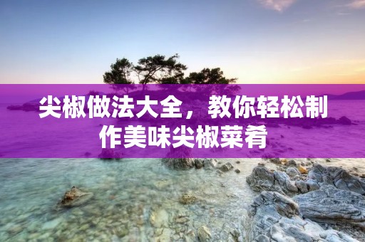 尖椒做法大全，教你轻松制作美味尖椒菜肴