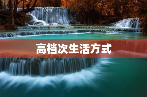 高档次生活方式:追求品质,享受尊贵 高档次生活方式:追求品质,享受尊贵