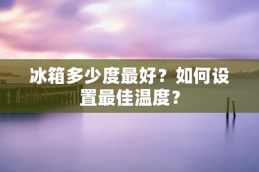 冰箱多少度最好？如何设置最佳温度？