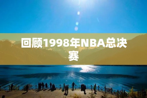 回顾1998年NBA总决赛:乔丹的绝杀之年 回顾1998年NBA总决赛:乔丹的绝杀之年