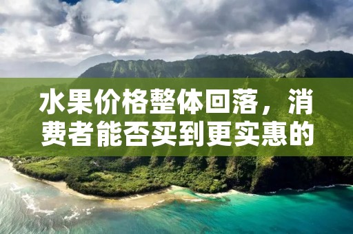 水果价格整体回落，消费者能否买到更实惠的水果？