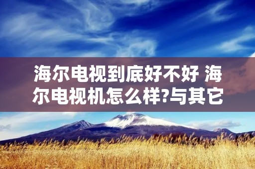 海尔电视到底好不好 海尔电视机怎么样?与其它品牌比优劣势在哪?