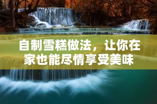 自制雪糕做法,让你在家也能尽情享受美味 自制雪糕做法,让你在家也能尽情享受美味