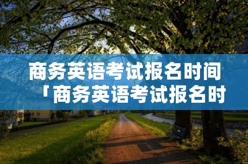商务英语考试报名时间「商务英语考试报名时间时间」 商务英语考试报名时间「商务英语考试报名时间时间」
