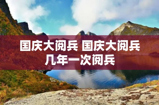 国庆大阅兵 国庆大阅兵几年一次阅兵 国庆大阅兵 国庆大阅兵几年一次阅兵