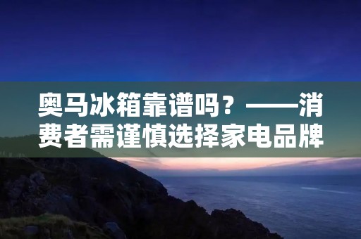 奥马冰箱靠谱吗?——消费者需谨慎选择家电品牌 奥马冰箱靠谱吗?——消费者需谨慎选择家电品牌
