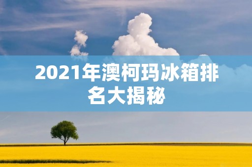 2021年澳柯玛冰箱排名大揭秘:哪款最值得购买?