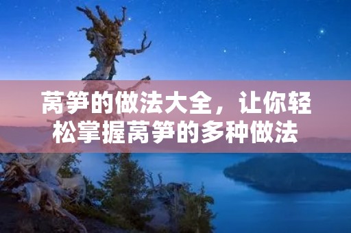 莴笋的做法大全，让你轻松掌握莴笋的多种做法