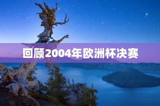 回顾2004年欧洲杯决赛：希腊历史性夺冠