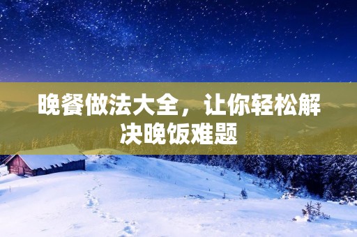 晚餐做法大全,让你轻松解决晚饭难题 晚餐做法大全,让你轻松解决晚饭难题