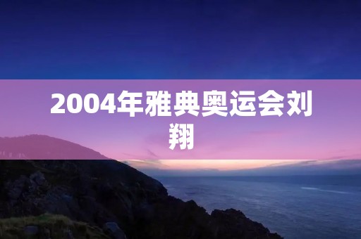 2004年雅典奥运会刘翔：中国体育史上的一个里程碑