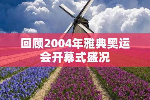 回顾2004年雅典奥运会开幕式盛况 回顾2004年雅典奥运会开幕式盛况